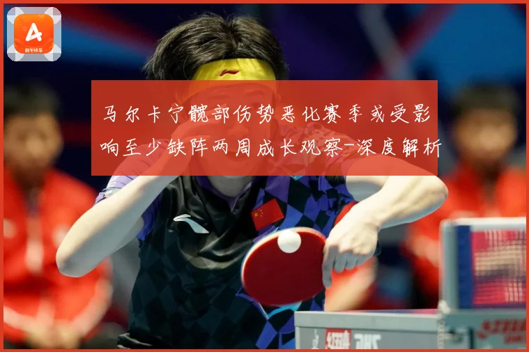 马尔卡宁髋部伤势恶化赛季或受影响至少缺阵两周成长观察-深度解析