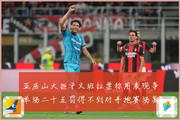 亚历山大拒学文班拉票称用表现争单场二十五罚得不到对手抱赛场复盘-深度解析