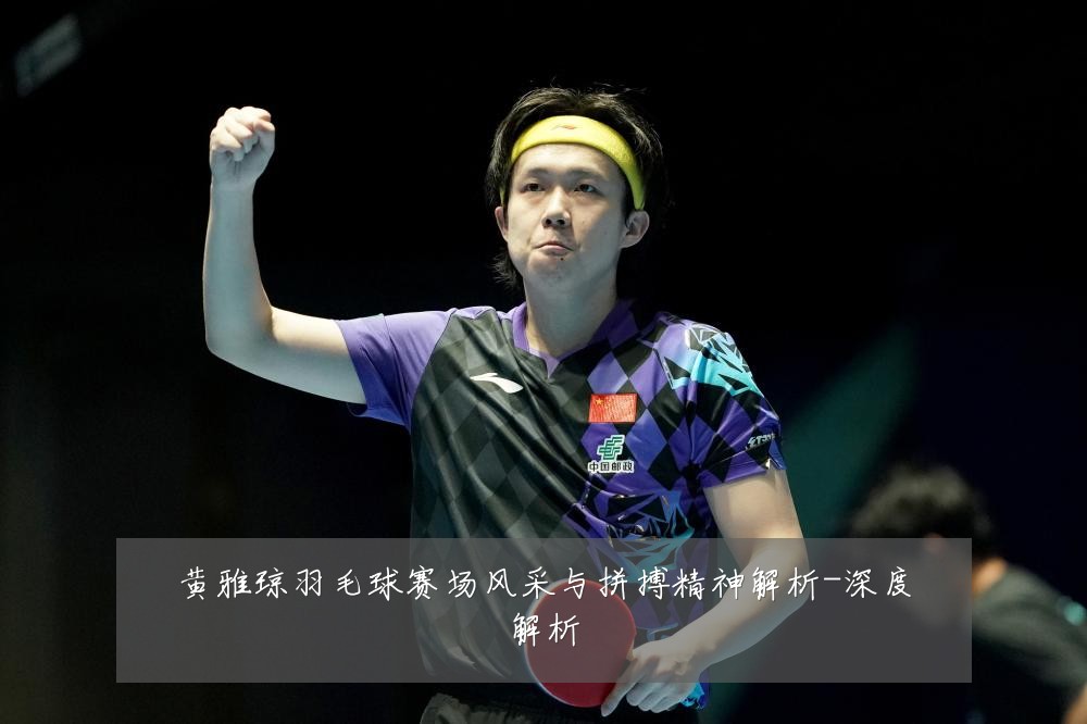 黄雅琼羽毛球赛场风采与拼搏精神解析-深度解析