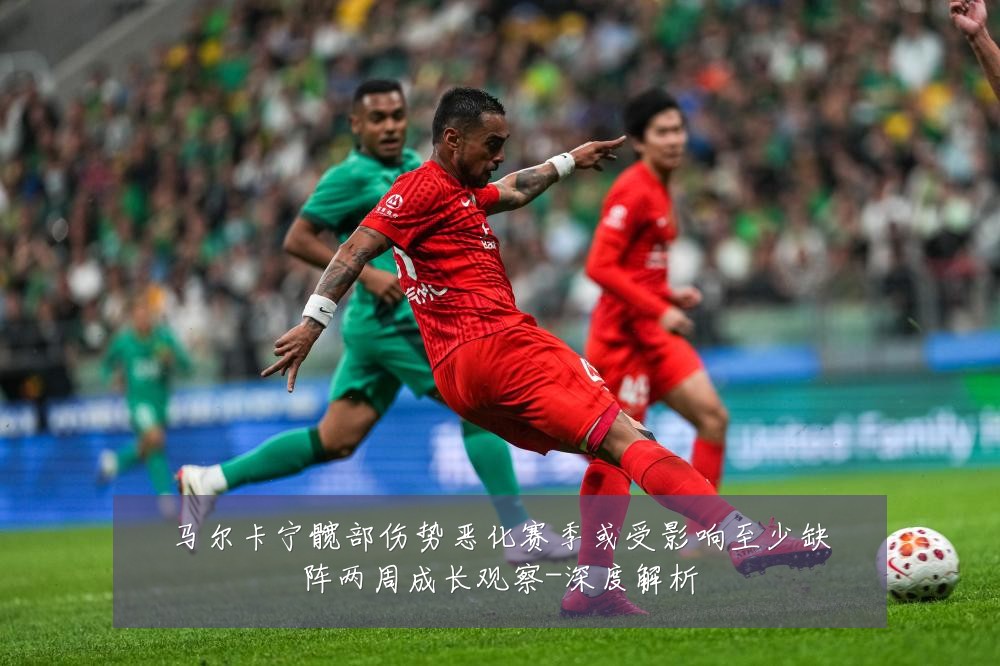 马尔卡宁髋部伤势恶化赛季或受影响至少缺阵两周成长观察-深度解析